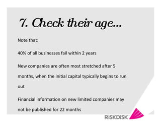 7. Check their age… Note that: 40% of all businesses fail within 2 years New companies are often most stretched after 5 months, when the initial capital typically begins to run out Financial information on new limited companies may not be published for 22 months 