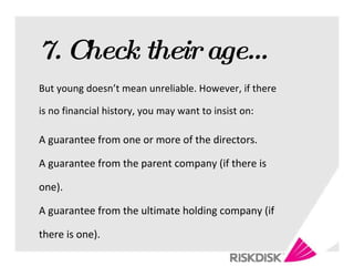 7. Check their age… But young doesn’t mean unreliable. However, if there is no financial history, you may want to insist on: A guarantee from one or more of the directors. A guarantee from the parent company (if there is one). A guarantee from the ultimate holding company (if there is one). 