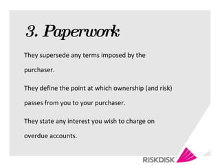 3. Paperwork They supersede any terms imposed by the purchaser.  They define the point at which ownership (and risk) passes from you to your purchaser. They state any interest you wish to charge on overdue accounts. 