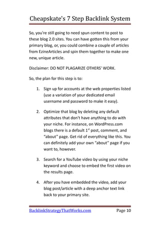 Cheapskate's 7 Step Backlink System

So, you're still going to need spun content to post to
these blog 2.0 sites. You can have gotten this from your
primary blog, or, you could combine a couple of articles
from EzineArticles and spin them together to make one
new, unique article.

Disclaimer: DO NOT PLAGARIZE OTHERS' WORK.

So, the plan for this step is to:

    1. Sign up for accounts at the web properties listed
       (use a variation of your dedicated email
       username and password to make it easy).

    2. Optimize that blog by deleting any default
       attributes that don't have anything to do with
       your niche. For instance, on WordPress.com
       blogs there is a default 1st post, comment, and
       “about” page. Get rid of everything like this. You
       can definitely add your own “about” page if you
       want to, however.

    3. Search for a YouTube video by using your niche
       keyword and choose to embed the first video on
       the results page.

    4. After you have embedded the video, add your
       blog post/article with a deep anchor text link
       back to your primary site.


BacklinkStrategyThatWorks.com                    Page 10
 