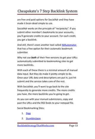 Cheapskate's 7 Step Backlink System

are free and paid options for SocialAdr and they have
made it brain dead simple to use.
SocialAdr works on the principle of “reciprocity”. If you
submit other member's bookmarks to your accounts,
you'll generate credits to your account. For each credit,
you get a backlink.
And still, there's even another tool called IMAutomator
that has a free option for their automatic bookmark
submitter.
Why not use both of their free versions to get your URLs
automatically submitted to bookmarking sites to get
more backlinks.
With each of these there is a minimal amount of manual
data input. But they do make it pretty simple to do.
Once your URL data and descriptions are put in, just hit
submit and the service takes care of the rest.
With SocialAdr, you'll want to go back to the site
frequently to generate more credits. The more credits
you have, the more backlinks you're going to get.
As you can with your manual submissions, copy and
past the URLs and the RSS feeds to your notepad file.
Social Bookmarking Sites:
    1. Digg
    2. StumbleUpon

BacklinkStrategyThatWorks.com                     Page 13
 