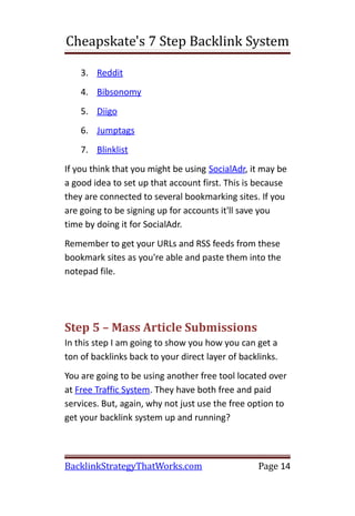 Cheapskate's 7 Step Backlink System

    3. Reddit
    4. Bibsonomy
    5. Diigo
    6. Jumptags
    7. Blinklist
If you think that you might be using SocialAdr, it may be
a good idea to set up that account first. This is because
they are connected to several bookmarking sites. If you
are going to be signing up for accounts it'll save you
time by doing it for SocialAdr.
Remember to get your URLs and RSS feeds from these
bookmark sites as you're able and paste them into the
notepad file.




Step 5 – Mass Article Submissions
In this step I am going to show you how you can get a
ton of backlinks back to your direct layer of backlinks.
You are going to be using another free tool located over
at Free Traffic System. They have both free and paid
services. But, again, why not just use the free option to
get your backlink system up and running?



BacklinkStrategyThatWorks.com                     Page 14
 