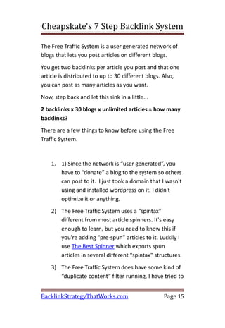 Cheapskate's 7 Step Backlink System

The Free Traffic System is a user generated network of
blogs that lets you post articles on different blogs.
You get two backlinks per article you post and that one
article is distributed to up to 30 different blogs. Also,
you can post as many articles as you want.
Now, step back and let this sink in a little...
2 backlinks x 30 blogs x unlimited articles = how many
backlinks?
There are a few things to know before using the Free
Traffic System.


    1. 1) Since the network is “user generated”, you
       have to “donate” a blog to the system so others
       can post to it. I just took a domain that I wasn't
       using and installed wordpress on it. I didn't
       optimize it or anything.
    2) The Free Traffic System uses a “spintax”
       different from most article spinners. It's easy
       enough to learn, but you need to know this if
       you're adding “pre-spun” articles to it. Luckily I
       use The Best Spinner which exports spun
       articles in several different “spintax” structures.
    3) The Free Traffic System does have some kind of
       “duplicate content” filter running. I have tried to


BacklinkStrategyThatWorks.com                     Page 15
 