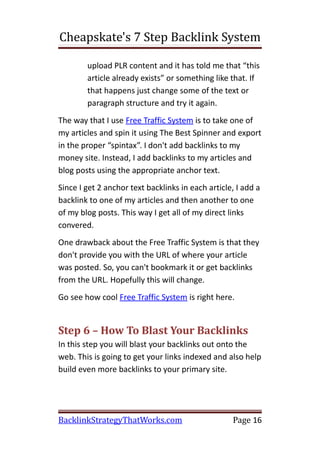 Cheapskate's 7 Step Backlink System

        upload PLR content and it has told me that “this
        article already exists” or something like that. If
        that happens just change some of the text or
        paragraph structure and try it again.
The way that I use Free Traffic System is to take one of
my articles and spin it using The Best Spinner and export
in the proper “spintax”. I don't add backlinks to my
money site. Instead, I add backlinks to my articles and
blog posts using the appropriate anchor text.
Since I get 2 anchor text backlinks in each article, I add a
backlink to one of my articles and then another to one
of my blog posts. This way I get all of my direct links
convered.
One drawback about the Free Traffic System is that they
don't provide you with the URL of where your article
was posted. So, you can't bookmark it or get backlinks
from the URL. Hopefully this will change.
Go see how cool Free Traffic System is right here.


Step 6 – How To Blast Your Backlinks
In this step you will blast your backlinks out onto the
web. This is going to get your links indexed and also help
build even more backlinks to your primary site.




BacklinkStrategyThatWorks.com                      Page 16
 