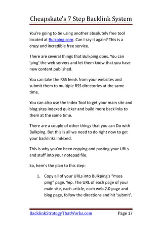 Cheapskate's 7 Step Backlink System

You're going to be using another absolutely free tool
located at Bulkping.com. Can I say it again? This is a
crazy and incredible free service.

There are several things that Bulkping does. You can
'ping' the web servers and let them know that you have
new content published.

You can take the RSS feeds from your websites and
submit them to multiple RSS directories at the same
time.

You can also use the Index Tool to get your main site and
blog sites indexed quicker and build more backlinks to
them at the same time.

There are a couple of other things that you can Do with
Bulkping. But this is all we need to do right now to get
your backlinks indexed.

This is why you've been copying and pasting your URLs
and stuff into your notepad file.

So, here's the plan to this step:

    1. Copy all of your URLs into Bulkping's “mass
       ping” page. Yep. The URL of each page of your
       main site, each article, each web 2.0 page and
       blog page, follow the directions and hit 'submit'.



BacklinkStrategyThatWorks.com                     Page 17
 