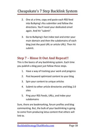 Cheapskate's 7 Step Backlink System

    2. One at a time, copy and paste each RSS feed
       into Bulkping's Rss submitter and follow the
       directions. You'll need your dedicated email
       again. And hit “submit”.

    3. Go to Bulkping's fast index tool and enter your
       main domain and then the subdomains of each
       blog (not the post URL or article URL). Then hit
       submit.


Step 7 – Rinse It Out And Repeat!!
This is the basics of any backlinking system. Each time
you publish a blog post just follow these steps.
    1. Have a way of tracking your work and progress
    2. Post keyword optimized content to your blog
    3. Spin your content to unique articles
    4. Submit to other article directories and blog 2.0
       sites
    5. Ping your RSS Feeds, URLs, and Index your
       subdomains
Sure, there are bookmarking, forum profiles and blog
commenting. But, the bulk of your backlinking is going
to come from producing lotsa content that others will
link to.


BacklinkStrategyThatWorks.com                    Page 18
 