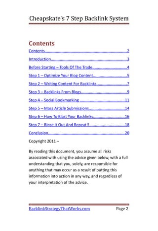 Cheapskate's 7 Step Backlink System


Contents
Contents......................................................................... 2
Introduction.................................................................... 3
Before Starting – Tools Of The Trade...............................4
Step 1 – Optimize Your Blog Content..............................5
Step 2 – Writing Content For Backlinks...........................7
Step 3 – Backlinks From Blogs.........................................9
Step 4 – Social Bookmarking ........................................ 11
Step 5 – Mass Article Submissions................................14
Step 6 – How To Blast Your Backlinks............................16
Step 7 – Rinse It Out And Repeat!!...............................18
Conclusion.................................................................... 20
Copyright 2011 –

By reading this document, you assume all risks
associated with using the advice given below, with a full
understanding that you, solely, are responsible for
anything that may occur as a result of putting this
information into action in any way, and regardless of
your interpretation of the advice.




BacklinkStrategyThatWorks.com                                           Page 2
 