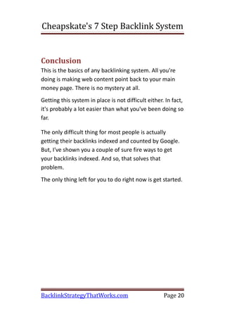 Cheapskate's 7 Step Backlink System


Conclusion
This is the basics of any backlinking system. All you're
doing is making web content point back to your main
money page. There is no mystery at all.
Getting this system in place is not difficult either. In fact,
it's probably a lot easier than what you've been doing so
far.

The only difficult thing for most people is actually
getting their backlinks indexed and counted by Google.
But, I've shown you a couple of sure fire ways to get
your backlinks indexed. And so, that solves that
problem.
The only thing left for you to do right now is get started.




BacklinkStrategyThatWorks.com                        Page 20
 