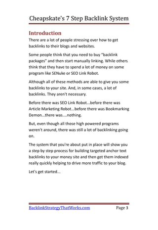 Cheapskate's 7 Step Backlink System

Introduction
There are a lot of people stressing over how to get
backlinks to their blogs and websites.
Some people think that you need to buy “backlink
packages” and then start manually linking. While others
think that they have to spend a lot of money on some
program like SENuke or SEO Link Robot.
Although all of these methods are able to give you some
backlinks to your site. And, in some cases, a lot of
backlinks. They aren't necessary.
Before there was SEO Link Robot...before there was
Article Marketing Robot...before there was Bookmarking
Demon...there was....nothing.
But, even though all those high powered programs
weren't around, there was still a lot of backlinking going
on.
The system that you're about put in place will show you
a step by step process for building targeted anchor text
backlinks to your money site and then get them indexed
really quickly helping to drive more traffic to your blog.
Let's get started...




BacklinkStrategyThatWorks.com                      Page 3
 