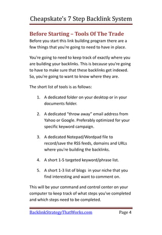 Cheapskate's 7 Step Backlink System

Before Starting – Tools Of The Trade
Before you start this link building program there are a
few things that you're going to need to have in place.

You're going to need to keep track of exactly where you
are building your backlinks. This is because you're going
to have to make sure that these backlinks get indexed.
So, you're going to want to know where they are.

The short list of tools is as follows:

    1. A dedicated folder on your desktop or in your
       documents folder.

    2. A dedicated “throw away” email address from
       Yahoo or Google. Preferably optimized for your
       specific keyword campaign.

    3. A dedicated Notepad/Wordpad file to
       record/save the RSS feeds, domains and URLs
       where you're building the backlinks.

    4. A short 1-5 targeted keyword/phrase list.

    5. A short 1-3 list of blogs in your niche that you
       find interesting and want to comment on.

This will be your command and control center on your
computer to keep track of what steps you've completed
and which steps need to be completed.

BacklinkStrategyThatWorks.com                      Page 4
 