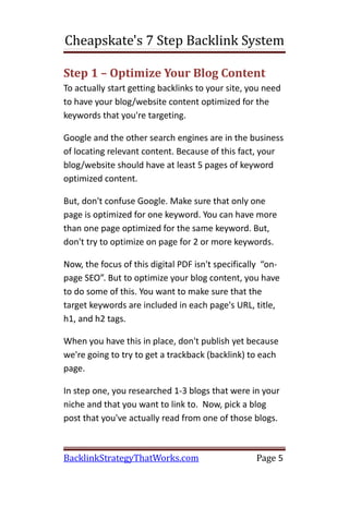 Cheapskate's 7 Step Backlink System

Step 1 – Optimize Your Blog Content
To actually start getting backlinks to your site, you need
to have your blog/website content optimized for the
keywords that you're targeting.

Google and the other search engines are in the business
of locating relevant content. Because of this fact, your
blog/website should have at least 5 pages of keyword
optimized content.

But, don't confuse Google. Make sure that only one
page is optimized for one keyword. You can have more
than one page optimized for the same keyword. But,
don't try to optimize on page for 2 or more keywords.

Now, the focus of this digital PDF isn't specifically “on-
page SEO”. But to optimize your blog content, you have
to do some of this. You want to make sure that the
target keywords are included in each page's URL, title,
h1, and h2 tags.

When you have this in place, don't publish yet because
we're going to try to get a trackback (backlink) to each
page.

In step one, you researched 1-3 blogs that were in your
niche and that you want to link to. Now, pick a blog
post that you've actually read from one of those blogs.



BacklinkStrategyThatWorks.com                      Page 5
 