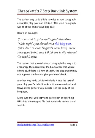 Cheapskate's 7 Step Backlink System

The easiest way to do this is to write a short paragraph
about this blog post and link to it. This short paragraph
will go at the end of your blog post.

Here's an example:

If you want to get a really good idea about
“niche topic”, you should read this blog post.
“john doe” (use the blogger's name here) made
some good points that I think are pretty relevant.
Go read it now.
The reason that you write your paragraph this way is to
encourage the approval of the blog owner that you're
linking to. If there is a hint of spam, the blog owner may
not approve the link and give you a track back.

Another way to do this is to include it into the text of
your blog post/article. It looks a little more natural and
flows a little better if you include it in the body of the
blog post.

Make sure that you copy and paste each of your blog
URLs into the notepad file that you made in step 1 and
save it.




BacklinkStrategyThatWorks.com                       Page 6
 