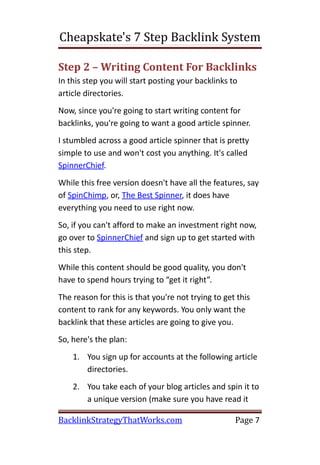 Cheapskate's 7 Step Backlink System

Step 2 – Writing Content For Backlinks
In this step you will start posting your backlinks to
article directories.
Now, since you're going to start writing content for
backlinks, you're going to want a good article spinner.
I stumbled across a good article spinner that is pretty
simple to use and won't cost you anything. It's called
SpinnerChief.
While this free version doesn't have all the features, say
of SpinChimp, or, The Best Spinner, it does have
everything you need to use right now.
So, if you can't afford to make an investment right now,
go over to SpinnerChief and sign up to get started with
this step.
While this content should be good quality, you don't
have to spend hours trying to “get it right”.
The reason for this is that you're not trying to get this
content to rank for any keywords. You only want the
backlink that these articles are going to give you.
So, here's the plan:
    1. You sign up for accounts at the following article
       directories.
    2. You take each of your blog articles and spin it to
       a unique version (make sure you have read it

BacklinkStrategyThatWorks.com                       Page 7
 