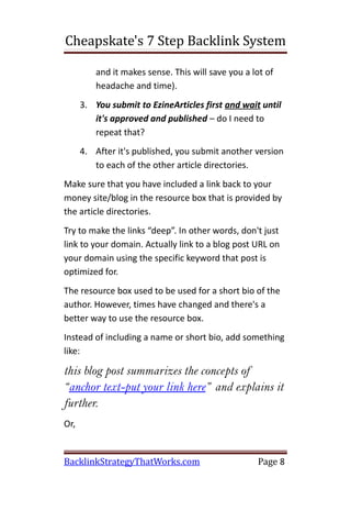 Cheapskate's 7 Step Backlink System

          and it makes sense. This will save you a lot of
          headache and time).
      3. You submit to EzineArticles first and wait until
         it's approved and published – do I need to
         repeat that?
      4. After it's published, you submit another version
         to each of the other article directories.
Make sure that you have included a link back to your
money site/blog in the resource box that is provided by
the article directories.
Try to make the links “deep”. In other words, don't just
link to your domain. Actually link to a blog post URL on
your domain using the specific keyword that post is
optimized for.
The resource box used to be used for a short bio of the
author. However, times have changed and there's a
better way to use the resource box.
Instead of including a name or short bio, add something
like:

this blog post summarizes the concepts of
“anchor text-put your link here” and explains it
further.
Or,


BacklinkStrategyThatWorks.com                       Page 8
 