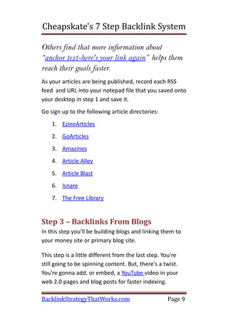 Cheapskate's 7 Step Backlink System

Others find that more information about
“anchor text-here's your link again” helps them
reach their goals faster.
As your articles are being published, record each RSS
feed and URL into your notepad file that you saved onto
your desktop in step 1 and save it.
Go sign up to the following article directories:
    1. EzineArticles
    2. GoArticles
    3. Amazines
    4. Article Alley
    5. Article Blast
    6. Isnare
    7. The Free Library


Step 3 – Backlinks From Blogs
In this step you'll be building blogs and linking them to
your money site or primary blog site.

This step is a little different from the last step. You're
still going to be spinning content. But, there's a twist.
You're gonna add, or embed, a YouTube video in your
web 2.0 pages and blog posts for faster indexing.

BacklinkStrategyThatWorks.com                        Page 9
 