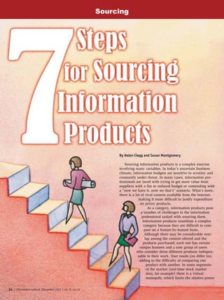 34 | information outlook |December 2005 | vol. 9, no. 12
By Helen Clegg and Susan Montgomery
Sourcing information products is a complex exercise
involving many variables. In today’s uncertain business
climate, information budgets are sensitive to scrutiny and
constantly under threat. In many cases, information pro-
fessionals are faced with trying to get more value from
suppliers with a flat or reduced budget or contending with
a “now we have it, now we don’t” scenario. What’s more,
there is a lot of rival content available from the Internet,
making it more difficult to justify expenditure
on pricey products.
As a category, information products pose
a number of challenges to the information
professional tasked with sourcing them.
Information products constitute a complex
category because they are difficult to com-
pare on a feature-by-feature basis.
Although there may be considerable over-
lap among the content offered and the
products purchased, each one has certain
unique features and a core group of users
who consider these different products indispen-
sable to their work. User needs can differ too,
adding to the difficulty of comparing one
product with another. In some segments
of the market (real-time stock market
data, for example) there is a virtual
monopoly, which limits the relative power
Sourcing
 