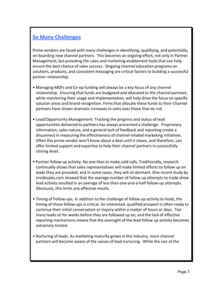  
So Many Challenges 
 
Prime vendors are faced with many challenges in identifying; qualifying, and potentially, 
on‐boarding new channel partners.  This becomes an ongoing effort, not only in Partner 
Management, but providing the sales and marketing enablement tools that can help 
ensure the best chance of sales success.  Ongoing channel education programs on 
solutions, products, and consistent messaging are critical factors to building a successful 
partner relationship. 
 
• Managing MDFs and Co‐op funding will always be a key focus of any channel 
   relationship.  Ensuring that funds are budgeted and allocated to the channel partners, 
   while monitoring their usage and implementation, will help drive the focus on specific 
   solution areas and brand recognition. Firms that allocate these funds to their Channel 
   partners have shown dramatic increases in sales over those that do not. 
 
• Lead/Opportunity Management. Tracking the progress and status of lead 
   opportunities delivered to partners has always presented a challenge.  Proprietary 
   information, sales nature, and a general lack of feedback and reporting create a 
   disconnect in measuring the effectiveness of channel‐related marketing initiatives.  
   Often the prime vendor won’t know about a deal until it closes, and therefore, can 
   offer limited support and expertise to help their channel partners in successfully 
   closing deals. 
 
• Partner follow‐up activity. No one likes to make cold calls. Traditionally, research 
   continually shows that sales representatives will make limited efforts to follow up on 
   leads they are provided, and in some cases, they will sit dormant. One recent study by 
   Insidesales.com showed that the average number of follow up attempts to trade show 
   lead activity resulted in an average of less than one‐and‐a‐half follow‐up attempts.  
   Obviously, this limits any effective results. 
 
• Timing of Follow‐ups. In addition to the challenge of follow up activity to leads, the 
   timing of those follow‐ups is critical. An interested, qualified prospect is often ready to 
   continue their initial conversation or inquiry within a matter of hours or days.  Too 
   many leads sit for weeks before they are followed up on, and the lack of effective 
   reporting mechanisms means that the oversight of the lead follow up activity becomes 
   extremely limited. 
 
• Nurturing of leads. As marketing maturity grows in the industry, more channel 
   partners will become aware of the values of lead nurturing.  While the size of the  
    
 
 


                                                                                       Page 3
 