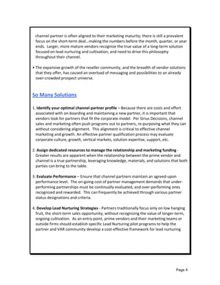  
   channel partner is often aligned to their marketing maturity; there is still a prevalent 
   focus on the short‐term deal…making the numbers before the month, quarter, or year      
   ends.  Larger, more mature vendors recognize the true value of a long‐term solution 
   focused on lead nurturing and cultivation, and need to drive this philosophy 
   throughout their channel. 
 
• The expansive growth of the reseller community, and the breadth of vendor solutions 
   that they offer, has caused an overload of messaging and possibilities to an already 
   over‐crowded prospect universe. 
 
 
So Many Solutions 
 
1. Identify your optimal channel partner profile – Because there are costs and effort 
  associated with on‐boarding and maintaining a new partner, it is important that 
  vendors look for partners that fit the corporate model.  Per Sirius Decisions, channel 
  sales and marketing often push programs out to partners, re‐purposing what they can 
  without considering alignment.  This alignment is critical to effective channel 
  marketing and growth. An effective partner qualification process may evaluate 
  corporate culture, growth, vertical markets, solution expertise, support, etc. 
 
2. Assign dedicated resources to manage the relationship and marketing funding ‐  
  Greater results are apparent when the relationship between the prime vendor and 
  channel is a true partnership, leveraging knowledge, materials, and solutions that both 
  parties can bring to the table. 
 
3. Evaluate Performance – Ensure that channel partners maintain an agreed‐upon 
  performance level.  The on‐going cost of partner management demands that under‐
  performing partnerships must be continually evaluated, and over‐performing ones 
  recognized and rewarded.  This can frequently be achieved through various partner 
  status designations and criteria. 
 
4. Develop Lead Nurturing Strategies ‐ Partners traditionally focus only on low hanging 
  fruit, the short‐term sales opportunity, without recognizing the value of longer‐term, 
  ongoing cultivation.  As an entry point, prime vendors and their marketing teams or 
  outside firms should establish specific Lead Nurturing pilot programs to help the 
  partner and VAR community develop a cost‐effective framework for lead nurturing  
 
 
 
 



                                                                                  Page 4
 
