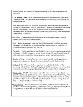    and cultivation, and continue to realize the benefits of such a marketing and sales 
   approach. 
 
5. The Demand Center – Sirius Decisions has articulated the tremendous value of the 
   “Demand Center” as a centralized marketing operation to support both internal and 
   channel programs. 
 
   Aberdeen reports that 81% of leading firms provide lead generation programs and 
   support to their channel.  How can prime vendors provide this framework to enhance 
   partner effectiveness? A large part can be addressed by providing packaged 
   campaigns, with centralized repositories of campaign information, preferred vendors, 
   as well as the inclusion of: 
 
• Consulting – Provide value‐added solutions and consulting to help partners with 
   designing effective marketing campaigns. 
 
• Lists – Quality data sources are one of the most important drivers for a successful 
   campaign. Providing access to pre‐approved and tested sources of marketing lists 
   should be a key component of any offering. 
 
• Templates – Anything that can be standardized in formatting, messaging, graphics, etc. 
   will create a valuable consistency among partners, help with brand recognition, and 
   ultimately, assist in expediting the ramp‐up time for any marketing campaign. 
 
• Emails – Writing a concise, effective email message is an art. Providing guidance, 
   suggested messaging and standardized formatting will benefit the initiatives. 
 
• Collateral – Providing a centralized repository of product and solution briefs, 
   marketing collateral, case studies, white papers, etc. for partner use and co‐branding 
   ensures consistent messaging and quality materials to support their campaigns. 
 
• Teleservices  – Identify teleservices vendors that meet your company’s objectives, 
   provide experienced, qualified personnel to represent your firm, and ultimately, drive 
   sales opportunities into the pipeline.  This can eliminate the wide variance of quality 
   providers in the market, and allows for you to negotiate a reduced pricing structure 
   based on the preferred vendor relationship. 
 
• Event Services  – Planning the logistics, recruitment, and presentations of an event, 
   whether a small executive gathering, webinar, road show, or major conference, takes 
   a huge amount of effort that few resellers have available internally.  
    
 
 



                                                                                   Page 5
 