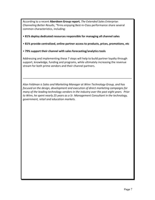 According to a recent Aberdeen Group report, The Extended Sales Enterprise: 
Channeling Better Results, “firms enjoying Best‐in‐Class performance share several 
common characteristics, including: 
 
• 81% deploy dedicated resources responsible for managing all channel sales 
 
• 81% provide centralized, online partner access to products, prices, promotions, etc 
 
• 79% support their channel with sales forecasting/analytics tools 
 
Addressing and implementing these 7 steps will help to build partner loyalty through 
support, knowledge, funding and programs, while ultimately increasing the revenue 
stream for both prime vendors and their channel partners. 
 
 
________________________________________________________________________ 
 
Alan Feldman is Sales and Marketing Manager at Winn Technology Group, and has 
focused on the design, development and execution of direct marketing campaigns for 
many of the leading technology vendors in the industry over the past eight years.  Prior 
to Winn, he spent nearly 25 years as a Sr. Management Consultant in the technology, 
government, retail and education markets. 
 
 
 
 
 
 
 
 
 
 
 
 
 
 
 
 
 
 
 
 
 



                                                                                  Page 7
 