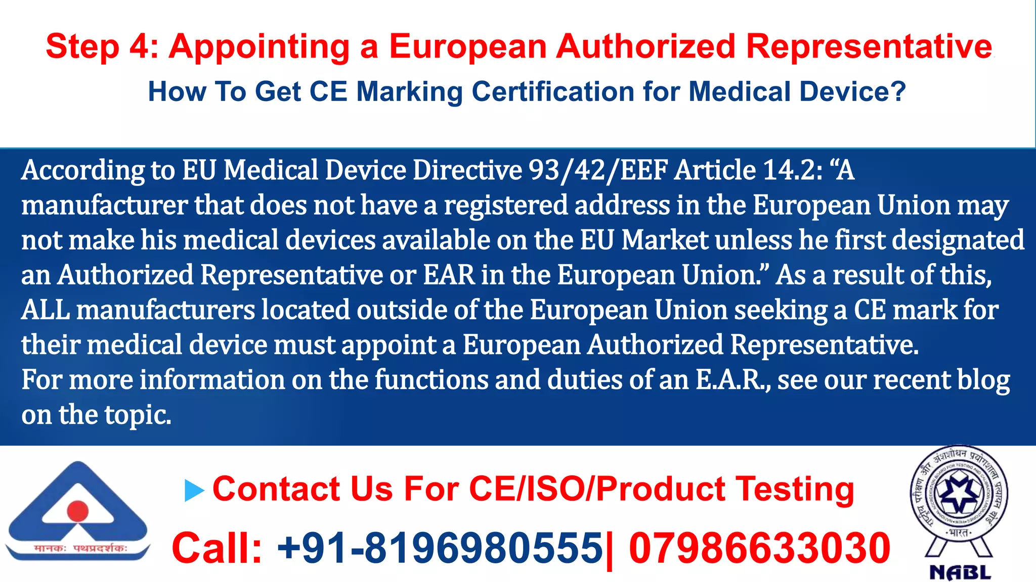  Contact Us For CE/ISO/Product Testing
Call: +91-8196980555| 07986633030
Step 4: Appointing a European Authorized Representative.
How To Get CE Marking Certification for Medical Device?
According to EU Medical Device Directive 93/42/EEF Article 14.2: “A
manufacturer that does not have a registered address in the European Union may
not make his medical devices available on the EU Market unless he first designated
an Authorized Representative or EAR in the European Union.” As a result of this,
ALL manufacturers located outside of the European Union seeking a CE mark for
their medical device must appoint a European Authorized Representative.
For more information on the functions and duties of an E.A.R., see our recent blog
on the topic.
 