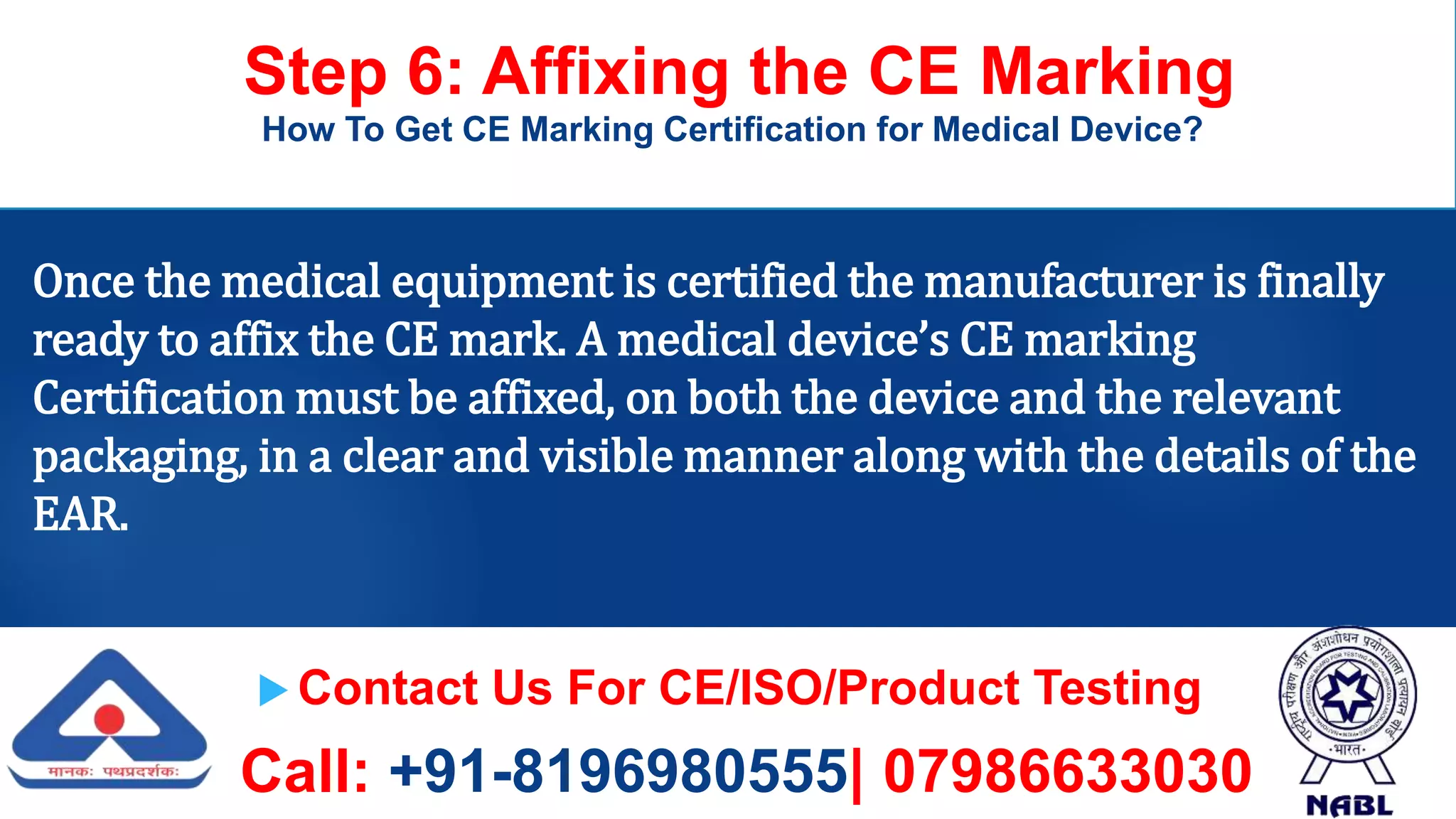  Contact Us For CE/ISO/Product Testing
Call: +91-8196980555| 07986633030
Step 6: Affixing the CE Marking
How To Get CE Marking Certification for Medical Device?
Once the medical equipment is certified the manufacturer is finally
ready to affix the CE mark. A medical device’s CE marking
Certification must be affixed, on both the device and the relevant
packaging, in a clear and visible manner along with the details of the
EAR.
 