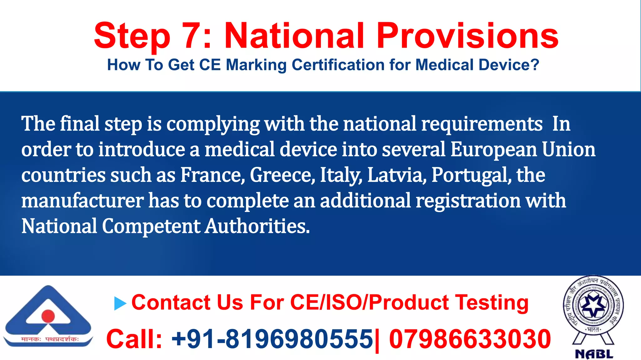  Contact Us For CE/ISO/Product Testing
Call: +91-8196980555| 07986633030
Step 7: National Provisions
How To Get CE Marking Certification for Medical Device?
The final step is complying with the national requirements In
order to introduce a medical device into several European Union
countries such as France, Greece, Italy, Latvia, Portugal, the
manufacturer has to complete an additional registration with
National Competent Authorities.
 