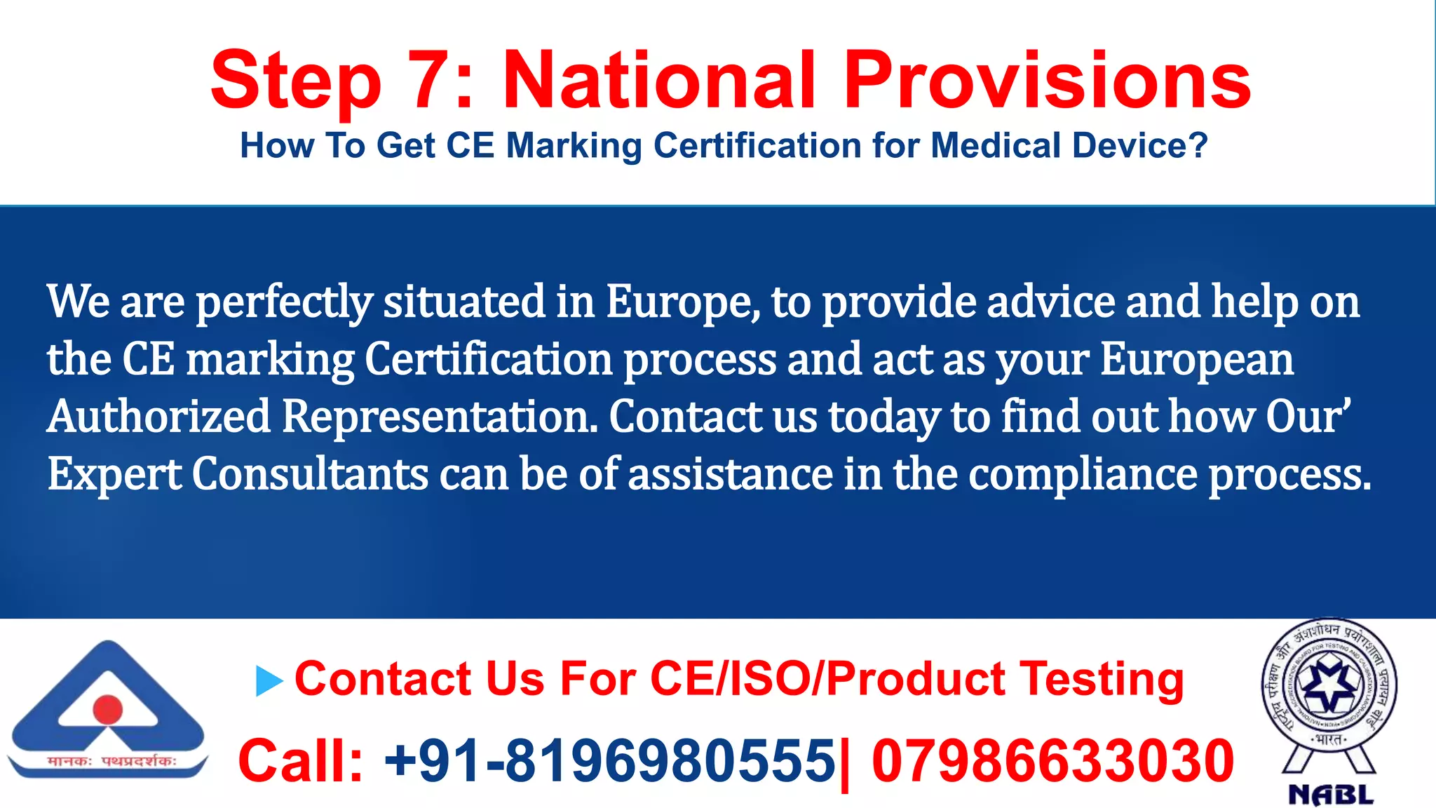  Contact Us For CE/ISO/Product Testing
Call: +91-8196980555| 07986633030
Step 7: National Provisions
How To Get CE Marking Certification for Medical Device?
We are perfectly situated in Europe, to provide advice and help on
the CE marking Certification process and act as your European
Authorized Representation. Contact us today to find out how Our’
Expert Consultants can be of assistance in the compliance process.
 