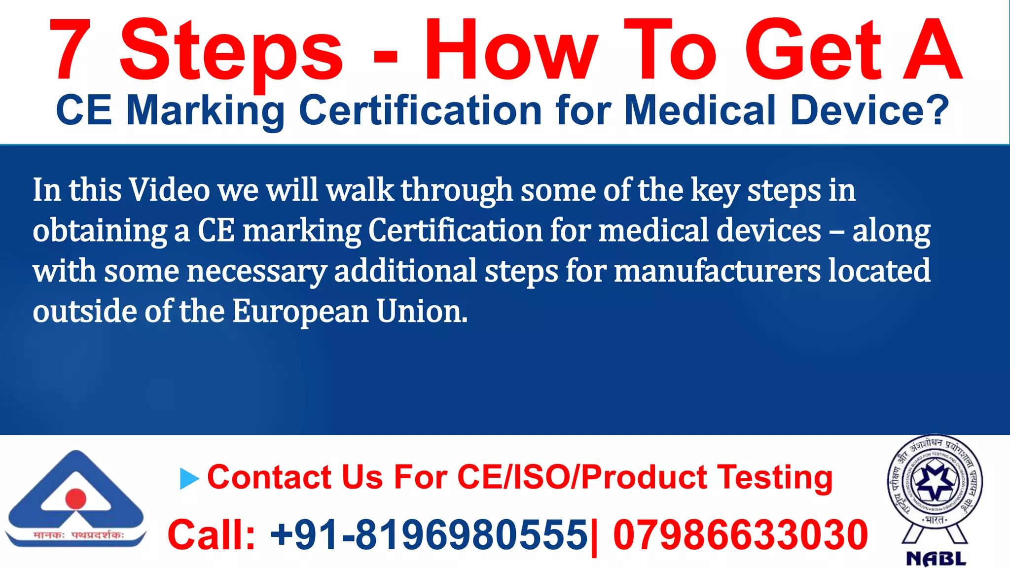  Contact Us For CE/ISO/Product Testing
Call: +91-8196980555| 07986633030
7 Steps - How To Get A
CE Marking Certification for Medical Device?
In this Video we will walk through some of the key steps in
obtaining a CE marking Certification for medical devices – along
with some necessary additional steps for manufacturers located
outside of the European Union.
 