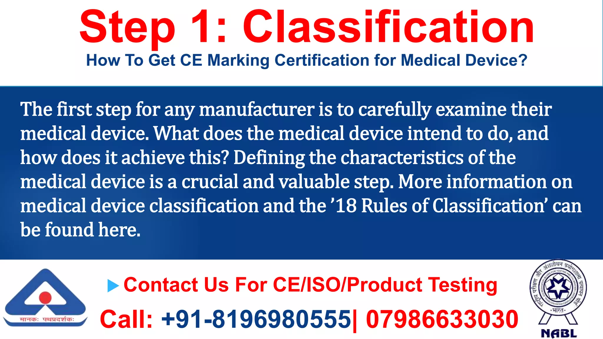  Contact Us For CE/ISO/Product Testing
Call: +91-8196980555| 07986633030
Step 1: Classification
How To Get CE Marking Certification for Medical Device?
The first step for any manufacturer is to carefully examine their
medical device. What does the medical device intend to do, and
how does it achieve this? Defining the characteristics of the
medical device is a crucial and valuable step. More information on
medical device classification and the ’18 Rules of Classification’ can
be found here.
 