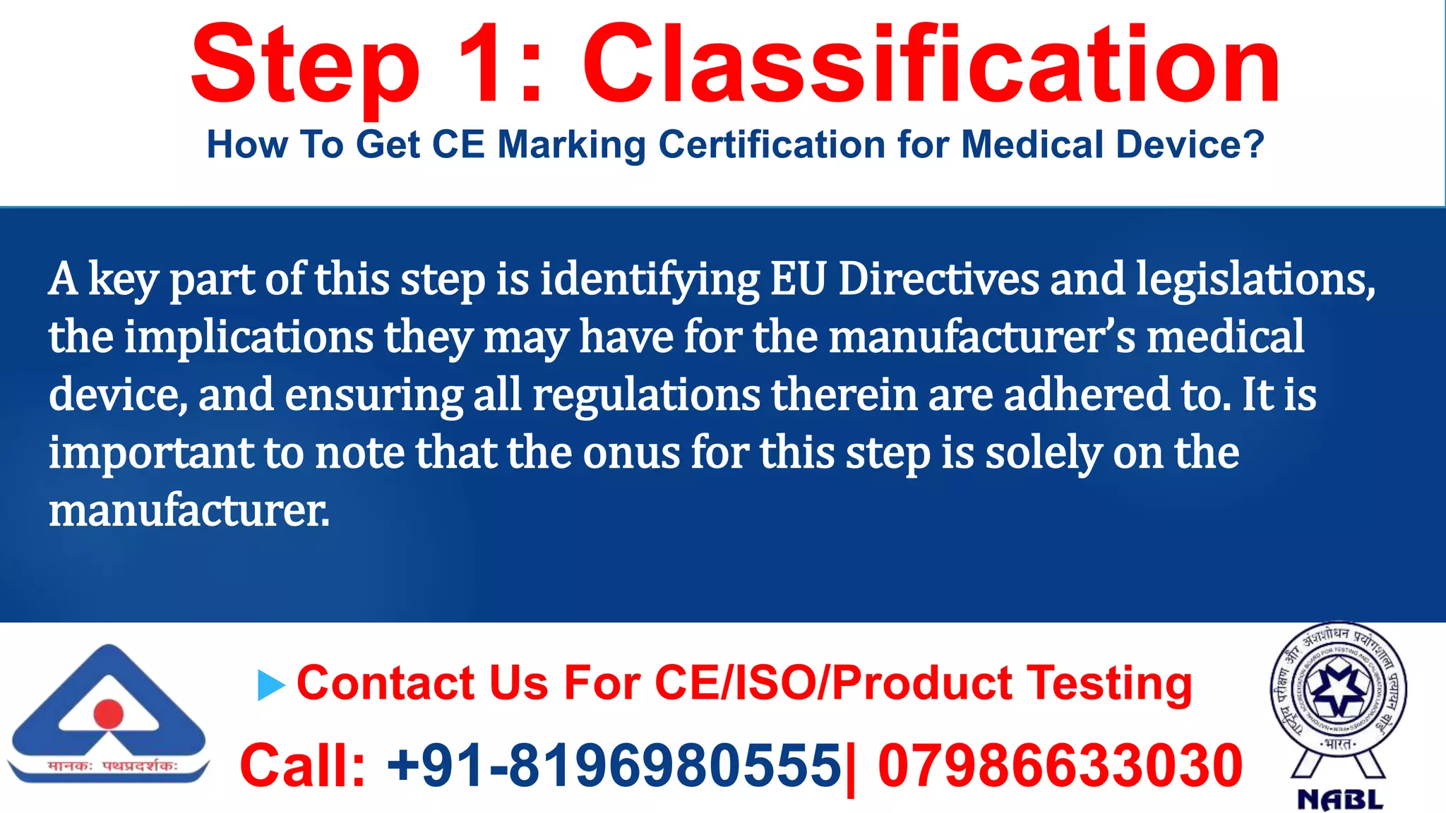  Contact Us For CE/ISO/Product Testing
Call: +91-8196980555| 07986633030
Step 1: Classification
How To Get CE Marking Certification for Medical Device?
A key part of this step is identifying EU Directives and legislations,
the implications they may have for the manufacturer’s medical
device, and ensuring all regulations therein are adhered to. It is
important to note that the onus for this step is solely on the
manufacturer.
 