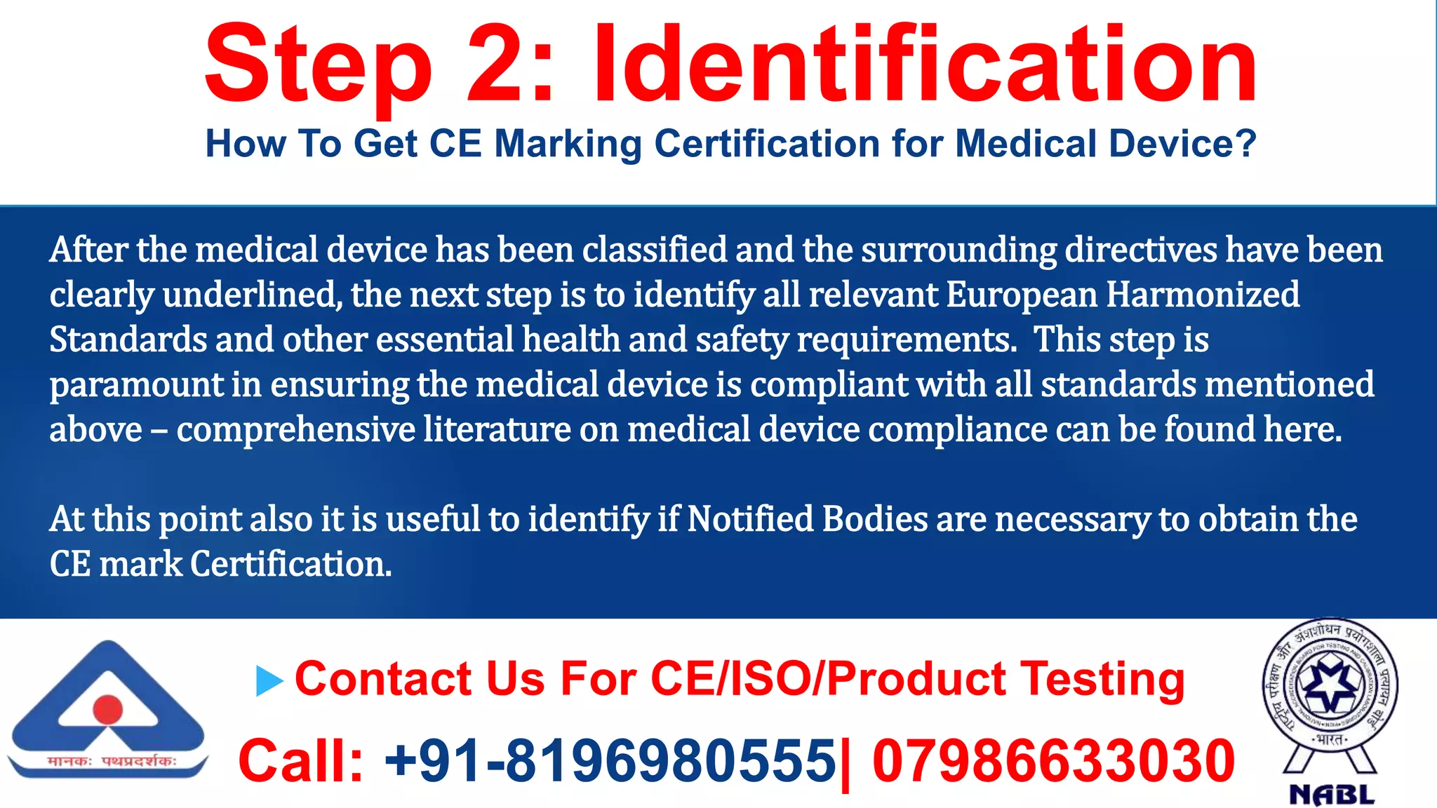  Contact Us For CE/ISO/Product Testing
Call: +91-8196980555| 07986633030
Step 2: Identification
How To Get CE Marking Certification for Medical Device?
After the medical device has been classified and the surrounding directives have been
clearly underlined, the next step is to identify all relevant European Harmonized
Standards and other essential health and safety requirements. This step is
paramount in ensuring the medical device is compliant with all standards mentioned
above – comprehensive literature on medical device compliance can be found here.
At this point also it is useful to identify if Notified Bodies are necessary to obtain the
CE mark Certification.
 
