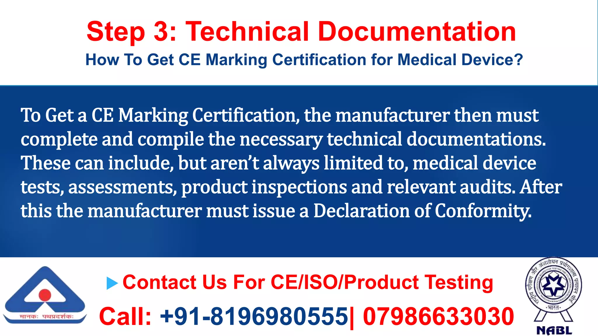  Contact Us For CE/ISO/Product Testing
Call: +91-8196980555| 07986633030
Step 3: Technical Documentation
How To Get CE Marking Certification for Medical Device?
To Get a CE Marking Certification, the manufacturer then must
complete and compile the necessary technical documentations.
These can include, but aren’t always limited to, medical device
tests, assessments, product inspections and relevant audits. After
this the manufacturer must issue a Declaration of Conformity.
 