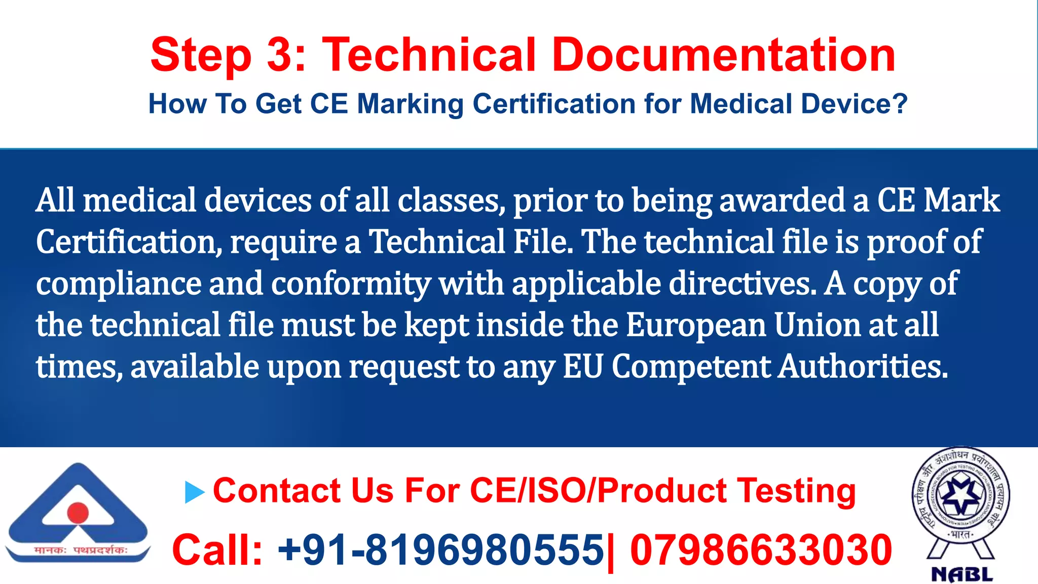  Contact Us For CE/ISO/Product Testing
Call: +91-8196980555| 07986633030
Step 3: Technical Documentation
How To Get CE Marking Certification for Medical Device?
All medical devices of all classes, prior to being awarded a CE Mark
Certification, require a Technical File. The technical file is proof of
compliance and conformity with applicable directives. A copy of
the technical file must be kept inside the European Union at all
times, available upon request to any EU Competent Authorities.
 