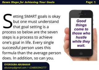 etting SMART goals is okay
Sbut one must understand
that goal setting is a
process so below are the seven
steps is a process to achieve
one's goal in life. Every single
successful person uses this
formula than the average person
does. In addition, so can you.
Good
things
come to
those who
hustle
while they
wait.
Seven Steps for Achieving Your Goals
OYEROGBA ABUBAKAR
abusavvy@gmail.com / +2348093943777
Page: 1
 