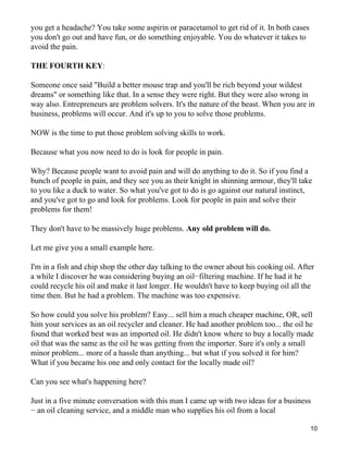 you get a headache? You take some aspirin or paracetamol to get rid of it. In both cases
you don't go out and have fun, or do something enjoyable. You do whatever it takes to
avoid the pain.

THE FOURTH KEY:

Someone once said "Build a better mouse trap and you'll be rich beyond your wildest
dreams" or something like that. In a sense they were right. But they were also wrong in
way also. Entrepreneurs are problem solvers. It's the nature of the beast. When you are in
business, problems will occur. And it's up to you to solve those problems.

NOW is the time to put those problem solving skills to work.

Because what you now need to do is look for people in pain.

Why? Because people want to avoid pain and will do anything to do it. So if you find a
bunch of people in pain, and they see you as their knight in shinning armour, they'll take
to you like a duck to water. So what you've got to do is go against our natural instinct,
and you've got to go and look for problems. Look for people in pain and solve their
problems for them!

They don't have to be massively huge problems. Any old problem will do.

Let me give you a small example here.

I'm in a fish and chip shop the other day talking to the owner about his cooking oil. After
a while I discover he was considering buying an oil−filtering machine. If he had it he
could recycle his oil and make it last longer. He wouldn't have to keep buying oil all the
time then. But he had a problem. The machine was too expensive.

So how could you solve his problem? Easy... sell him a much cheaper machine, OR, sell
him your services as an oil recycler and cleaner. He had another problem too... the oil he
found that worked best was an imported oil. He didn't know where to buy a locally made
oil that was the same as the oil he was getting from the importer. Sure it's only a small
minor problem... more of a hassle than anything... but what if you solved it for him?
What if you became his one and only contact for the locally made oil?

Can you see what's happening here?

Just in a five minute conversation with this man I came up with two ideas for a business
− an oil cleaning service, and a middle man who supplies his oil from a local

                                                                                           10
 