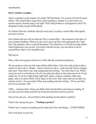 manufacturer.

Here's another example...

There's a product on the market. It's called "Off The Hook." It's a music CD full of sound
effects. The sound effects range from a ball smashing a window to a melt−down at a
nuclear reactor. Sounds pretty cool right? Well what problem is it designed to solve? It's
designed to help you get off the phone.

So if there's this tele−marketer who just won't quit, you play a sound effect that signals
you have to leave.

Got a friend who just will not shut up? Play a sound effect − like someone at the door, or
your window breaking. When you say you've got to go they will understand why. Neat
hey? The problem is how to get off the phone. The solutions is a CD full of sound effects
which legitimises your excuse. If you have internet access, you can check it out for
yourself here: http://www.ineedthis.com/

Moving on.

Okay, what we're going to do here is a little odd, but extremely productive.

We are going to come up with some million dollar ideas. And we're only going to take a
minute or two to do it. Alright... what I want you to do is... grab yourself a piece of paper
and a pen. Then when I say, stop reading and start writing − but only when I say. What I
want you to do is write down a list of every physical object in the room you are in. Every
single one. It can be a light fitting, light bulb, carpet, curtains, cushions, table, pen,
paper, and so on and so forth. Every object in the room. But I only want you to take two
minutes to do it. Are you ready? Okay stop reading and start writing... I'll see you back
here in two minutes. GO!

AND.... welcome back. I hope you didn't cheat and decided to just keep on reading. If
you did, you have done yourself out of the next part that involves your list.

Now let me ask you... do you believe that anything on this planet is perfect?

There's this saying that goes... "Nothing is perfect"

If that's true, it means everything can be improved. Not some things... EVERYTHING.

Now look down at your list.

                                                                                             11
 