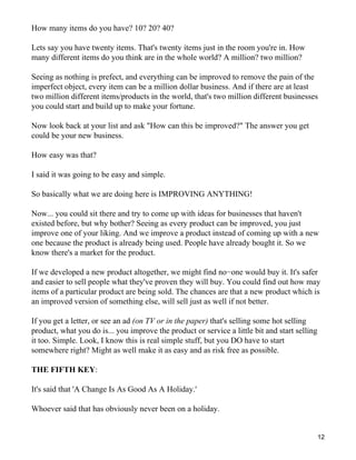 How many items do you have? 10? 20? 40?

Lets say you have twenty items. That's twenty items just in the room you're in. How
many different items do you think are in the whole world? A million? two million?

Seeing as nothing is prefect, and everything can be improved to remove the pain of the
imperfect object, every item can be a million dollar business. And if there are at least
two million different items/products in the world, that's two million different businesses
you could start and build up to make your fortune.

Now look back at your list and ask "How can this be improved?" The answer you get
could be your new business.

How easy was that?

I said it was going to be easy and simple.

So basically what we are doing here is IMPROVING ANYTHING!

Now... you could sit there and try to come up with ideas for businesses that haven't
existed before, but why bother? Seeing as every product can be improved, you just
improve one of your liking. And we improve a product instead of coming up with a new
one because the product is already being used. People have already bought it. So we
know there's a market for the product.

If we developed a new product altogether, we might find no−one would buy it. It's safer
and easier to sell people what they've proven they will buy. You could find out how may
items of a particular product are being sold. The chances are that a new product which is
an improved version of something else, will sell just as well if not better.

If you get a letter, or see an ad (on TV or in the paper) that's selling some hot selling
product, what you do is... you improve the product or service a little bit and start selling
it too. Simple. Look, I know this is real simple stuff, but you DO have to start
somewhere right? Might as well make it as easy and as risk free as possible.

THE FIFTH KEY:

It's said that 'A Change Is As Good As A Holiday.'

Whoever said that has obviously never been on a holiday.


                                                                                               12
 