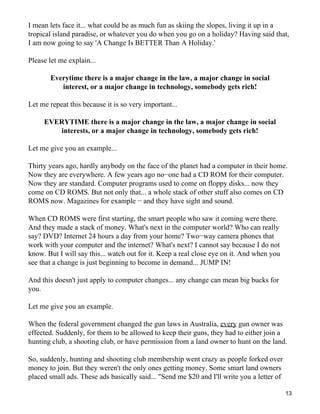 I mean lets face it... what could be as much fun as skiing the slopes, living it up in a
tropical island paradise, or whatever you do when you go on a holiday? Having said that,
I am now going to say 'A Change Is BETTER Than A Holiday.'

Please let me explain...

       Everytime there is a major change in the law, a major change in social
          interest, or a major change in technology, somebody gets rich!

Let me repeat this because it is so very important...

     EVERYTIME there is a major change in the law, a major change in social
        interests, or a major change in technology, somebody gets rich!

Let me give you an example...

Thirty years ago, hardly anybody on the face of the planet had a computer in their home.
Now they are everywhere. A few years ago no−one had a CD ROM for their computer.
Now they are standard. Computer programs used to come on floppy disks... now they
come on CD ROMS. But not only that... a whole stack of other stuff also comes on CD
ROMS now. Magazines for example − and they have sight and sound.

When CD ROMS were first starting, the smart people who saw it coming were there.
And they made a stack of money. What's next in the computer world? Who can really
say? DVD? Internet 24 hours a day from your home? Two−way camera phones that
work with your computer and the internet? What's next? I cannot say because I do not
know. But I will say this... watch out for it. Keep a real close eye on it. And when you
see that a change is just beginning to become in demand... JUMP IN!

And this doesn't just apply to computer changes... any change can mean big bucks for
you.

Let me give you an example.

When the federal government changed the gun laws in Australia, every gun owner was
effected. Suddenly, for them to be allowed to keep their guns, they had to either join a
hunting club, a shooting club, or have permission from a land owner to hunt on the land.

So, suddenly, hunting and shooting club membership went crazy as people forked over
money to join. But they weren't the only ones getting money. Some smart land owners
placed small ads. These ads basically said... "Send me $20 and I'll write you a letter of

                                                                                            13
 