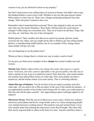 consent to say you are allowed to shoot on my property."

See that? Land owners were selling letters of consent to hunters who didn't want to pay
the hundred dollars a year to join a club. Whether or not you like guns doesn't matter.
What matters is what went on. There was a change and people prospered from that
change. That's the point I wanted to show you.

Remember when I mentioned lawn mowing? Those who jumped in early are now the
ones who own the master franchises. They made a killing when the social interest
changed. Coffee shops are everywhere now. They never used to be did they? Nope. But
now they are. And those who saw it have prospered.

Mobile phones? That's another item that never used to be around, and now nearly
everyone has one. Okay, sure you might not be able to afford to get into selling mobile
phones, or manufacturing mobile phones, but it's an example of how change means
many people will get very rich.

Are you beginning to see the pattern here?

Whenever there's change there's a whole new way to make a stack of cash!

Let me give you three more examples of how change has created wealthy men and
women...

Martial Arts: Before videos (before the change that made video players a regular
house−hold item, and video cameras affordable to the general public), the only way to
learn a martial art was to go to a martial art school. Since that time, some smart martial
arts teachers have placed their classes on video tape. Now more people can learn a
martial art, and the teacher makes even more money. This is a booming industry.

About this type of industry: You do not have to be an expert to produce and sell a
video tape. All you need to do is film an expert. In the case of the martial art teachers... if
you approached a teacher of an art that wasn't being sold via video, you could request to
film him and sell the tapes yourself − this 'approaching experts' technique applies to all
subjects!

Microwave Ovens: With the arrival of Microwave ovens came a whole new industry −
microwave proof plates and bowls, recipe books, and so on. Some enterprising people
even started microwave cooking classes! The teachers were just normal house−wives
who actually spent time learning the microwave ovens they'd bought. They then sold
their newly acquired skills to others in the form of a class. Anyone could have done it,

                                                                                             14
 
