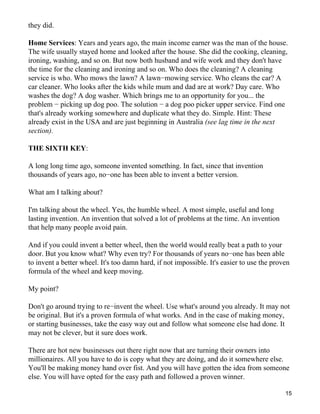 they did.

Home Services: Years and years ago, the main income earner was the man of the house.
The wife usually stayed home and looked after the house. She did the cooking, cleaning,
ironing, washing, and so on. But now both husband and wife work and they don't have
the time for the cleaning and ironing and so on. Who does the cleaning? A cleaning
service is who. Who mows the lawn? A lawn−mowing service. Who cleans the car? A
car cleaner. Who looks after the kids while mum and dad are at work? Day care. Who
washes the dog? A dog washer. Which brings me to an opportunity for you... the
problem − picking up dog poo. The solution − a dog poo picker upper service. Find one
that's already working somewhere and duplicate what they do. Simple. Hint: These
already exist in the USA and are just beginning in Australia (see lag time in the next
section).

THE SIXTH KEY:

A long long time ago, someone invented something. In fact, since that invention
thousands of years ago, no−one has been able to invent a better version.

What am I talking about?

I'm talking about the wheel. Yes, the humble wheel. A most simple, useful and long
lasting invention. An invention that solved a lot of problems at the time. An invention
that help many people avoid pain.

And if you could invent a better wheel, then the world would really beat a path to your
door. But you know what? Why even try? For thousands of years no−one has been able
to invent a better wheel. It's too damn hard, if not impossible. It's easier to use the proven
formula of the wheel and keep moving.

My point?

Don't go around trying to re−invent the wheel. Use what's around you already. It may not
be original. But it's a proven formula of what works. And in the case of making money,
or starting businesses, take the easy way out and follow what someone else had done. It
may not be clever, but it sure does work.

There are hot new businesses out there right now that are turning their owners into
millionaires. All you have to do is copy what they are doing, and do it somewhere else.
You'll be making money hand over fist. And you will have gotten the idea from someone
else. You will have opted for the easy path and followed a proven winner.

                                                                                            15
 