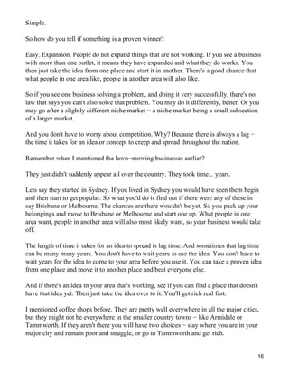 Simple.

So how do you tell if something is a proven winner?

Easy. Expansion. People do not expand things that are not working. If you see a business
with more than one outlet, it means they have expanded and what they do works. You
then just take the idea from one place and start it in another. There's a good chance that
what people in one area like, people in another area will also like.

So if you see one business solving a problem, and doing it very successfully, there's no
law that says you can't also solve that problem. You may do it differently, better. Or you
may go after a slightly different niche market − a niche market being a small subsection
of a larger market.

And you don't have to worry about competition. Why? Because there is always a lag −
the time it takes for an idea or concept to creep and spread throughout the nation.

Remember when I mentioned the lawn−mowing businesses earlier?

They just didn't suddenly appear all over the country. They took time... years.

Lets say they started in Sydney. If you lived in Sydney you would have seen them begin
and then start to get popular. So what you'd do is find out if there were any of these in
say Brisbane or Melbourne. The chances are there wouldn't be yet. So you pack up your
belongings and move to Brisbane or Melbourne and start one up. What people in one
area want, people in another area will also most likely want, so your business would take
off.

The length of time it takes for an idea to spread is lag time. And sometimes that lag time
can be many many years. You don't have to wait years to use the idea. You don't have to
wait years for the idea to come to your area before you use it. You can take a proven idea
from one place and move it to another place and beat everyone else.

And if there's an idea in your area that's working, see if you can find a place that doesn't
have that idea yet. Then just take the idea over to it. You'll get rich real fast.

I mentioned coffee shops before. They are pretty well everywhere in all the major cities,
but they might not be everywhere in the smaller country towns − like Armidale or
Tammworth. If they aren't there you will have two choices − stay where you are in your
major city and remain poor and struggle, or go to Tammworth and get rich.


                                                                                           16
 