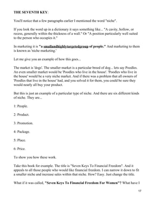 THE SEVENTH KEY:

You'll notice that a few paragraphs earlier I mentioned the word "niche".

If you look the word up in a dictionary it says something like... "A cavity, hollow, or
recess, generally within the thickness of a wall." Or "A position particularly well suited
to the person who occupies it."

In marketing it is "a smallandhighlytargetedgroup of people." And marketing to them
is known as 'niche marketing.'

Let me give you an example of how this goes...

The market is 'dogs'. The smaller market is a particular breed of dog... lets say Poodles.
An even smaller market would be 'Poodles who live in the house'. 'Poodles who live in
the house' would be a very niche market. And if there was a problem that all owners of
'Poodles that live in the house' had, and you solved it for them, you could be sure they
would nearly all buy your product.

But this is just an example of a particular type of niche. And there are six different kinds
of niche. They are...

1: People.

2: Product.

3: Promotion.

4: Package.

5: Place.

6: Price.

To show you how these work.

Take this book for example. The title is "Seven Keys To Financial Freedom". And it
appeals to all those people who would like financial freedom. I can narrow it down to fit
a smaller niche and increase sales within that niche. How? Easy. Just change the title.

What if it was called, "Seven Keys To Financial Freedom For Women"? What have I

                                                                                             17
 