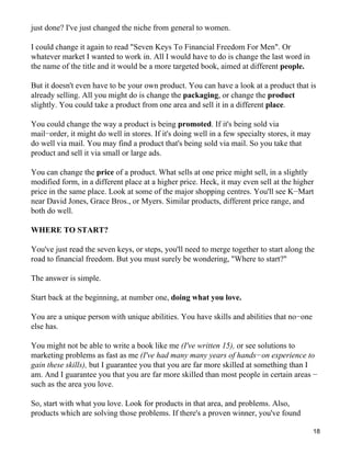 just done? I've just changed the niche from general to women.

I could change it again to read "Seven Keys To Financial Freedom For Men". Or
whatever market I wanted to work in. All I would have to do is change the last word in
the name of the title and it would be a more targeted book, aimed at different people.

But it doesn't even have to be your own product. You can have a look at a product that is
already selling. All you might do is change the packaging, or change the product
slightly. You could take a product from one area and sell it in a different place.

You could change the way a product is being promoted. If it's being sold via
mail−order, it might do well in stores. If it's doing well in a few specialty stores, it may
do well via mail. You may find a product that's being sold via mail. So you take that
product and sell it via small or large ads.

You can change the price of a product. What sells at one price might sell, in a slightly
modified form, in a different place at a higher price. Heck, it may even sell at the higher
price in the same place. Look at some of the major shopping centres. You'll see K−Mart
near David Jones, Grace Bros., or Myers. Similar products, different price range, and
both do well.

WHERE TO START?

You've just read the seven keys, or steps, you'll need to merge together to start along the
road to financial freedom. But you must surely be wondering, "Where to start?"

The answer is simple.

Start back at the beginning, at number one, doing what you love.

You are a unique person with unique abilities. You have skills and abilities that no−one
else has.

You might not be able to write a book like me (I've written 15), or see solutions to
marketing problems as fast as me (I've had many many years of hands−on experience to
gain these skills), but I guarantee you that you are far more skilled at something than I
am. And I guarantee you that you are far more skilled than most people in certain areas −
such as the area you love.

So, start with what you love. Look for products in that area, and problems. Also,
products which are solving those problems. If there's a proven winner, you've found

                                                                                               18
 
