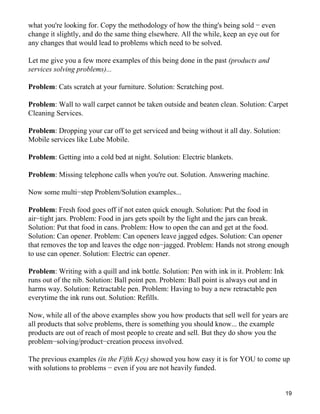 what you're looking for. Copy the methodology of how the thing's being sold − even
change it slightly, and do the same thing elsewhere. All the while, keep an eye out for
any changes that would lead to problems which need to be solved.

Let me give you a few more examples of this being done in the past (products and
services solving problems)...

Problem: Cats scratch at your furniture. Solution: Scratching post.

Problem: Wall to wall carpet cannot be taken outside and beaten clean. Solution: Carpet
Cleaning Services.

Problem: Dropping your car off to get serviced and being without it all day. Solution:
Mobile services like Lube Mobile.

Problem: Getting into a cold bed at night. Solution: Electric blankets.

Problem: Missing telephone calls when you're out. Solution. Answering machine.

Now some multi−step Problem/Solution examples...

Problem: Fresh food goes off if not eaten quick enough. Solution: Put the food in
air−tight jars. Problem: Food in jars gets spoilt by the light and the jars can break.
Solution: Put that food in cans. Problem: How to open the can and get at the food.
Solution: Can opener. Problem: Can openers leave jagged edges. Solution: Can opener
that removes the top and leaves the edge non−jagged. Problem: Hands not strong enough
to use can opener. Solution: Electric can opener.

Problem: Writing with a quill and ink bottle. Solution: Pen with ink in it. Problem: Ink
runs out of the nib. Solution: Ball point pen. Problem: Ball point is always out and in
harms way. Solution: Retractable pen. Problem: Having to buy a new retractable pen
everytime the ink runs out. Solution: Refills.

Now, while all of the above examples show you how products that sell well for years are
all products that solve problems, there is something you should know... the example
products are out of reach of most people to create and sell. But they do show you the
problem−solving/product−creation process involved.

The previous examples (in the Fifth Key) showed you how easy it is for YOU to come up
with solutions to problems − even if you are not heavily funded.


                                                                                           19
 