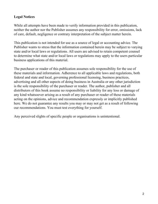 Legal Notices

While all attempts have been made to verify information provided in this publication,
neither the author nor the Publisher assumes any responsibility for error, omissions, lack
of care, default, negligence or contrary interpretation of the subject matter herein.

This publication is not intended for use as a source of legal or accounting advice. The
Publisher wants to stress that the information contained herein may be subject to varying
state and/or local laws or regulations. All users are advised to retain competent counsel
to determine what state and/or local laws or regulations may apply to the users particular
business applications of this material.

The purchaser or reader of this publication assumes sole responsibility for the use of
these materials and information. Adherence to all applicable laws and regulations, both
federal and state and local, governing professional licensing, business practices,
advertising and all other aspects of doing business in Australia or any other jurisdiction
is the sole responsibility of the purchaser or reader. The author, publisher and all
distributors of this book assume no responsibility or liability for any loss or damage of
any kind whatsoever arising as a result of any purchaser or reader of these materials
acting on the opinions, advice and recommendation expressly or implicitly published
here. We do not guarantee any results you may or may not get as a result of following
our recommendations. You must test everything for yourself.

Any perceived slights of specific people or organisations is unintentional.




                                                                                             2
 