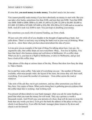 WHAT ABOUT FUNDING?

It's true that, you need money to make money. You don't need a lot, but some.

You cannot possibly make money if you have absolutely no money to start with. But you
can take a few bucks, sometimes less than $100, and turn that into $200. Turn that $200
into $400. $400 to $800. $800 to $1,600. $1,600 to $3,200. $3,200 to $6,400. $6,400 to
$12,800. $12,800 to $25,600. $25,600 to $56,200. $56,200 to $112,400 and so on and so
forth. And all it took was $100 to start. You just kept on doubling your money.

But sometimes you need a bit of external funding, say from a bank.

I'll just wait a bit while all of you shudder at the thought of approaching a bank. Just
calm down. There's a real easy way to bring the bank over to your way of thinking. What
you do is... show them what you have discovered about this idea of yours.

Let me give you an example of the type of thing I'm talking about here. Lets say, for
arguments sake, that coffee shops are not everywhere. Okay... You live in Sydney. You
hear that there's this business doing real well down in Melbourne. It's a coffee shop.
What you do is, you hop on a flight to Melbourne, or drive to Melbourne, and go and
have a look at this coffee shop.

Take photos of the shop at various times of the day. Photos that show how busy the shop
is. Take a bunch.

Go in and buy some coffee. Take note of everything you can − the number of flavours
available, what most people order, the layout of the store, the extras they sell, their staff,
everything. Even count the number of customers − from either across the road or
whatever.

Take note of the ads they run to get customers, and any other promotions you find out
they have. Get copies of them. What you're doing here is gathering proven evidence that
the coffee shop idea is working. And working well.

You present all these details to your bank manager, when you ask for some funding, as
proof that what you want the money for will work. They say a picture is worth a
thousands words. And I'll tell you, your pictures of a busy shop will do more to sway the
bank than any words you have. Even give the bank the address of the place so they can
check it out themselves. Even offer the bank−manager plane tickets to fly down and
check it out for himself.


                                                                                             20
 