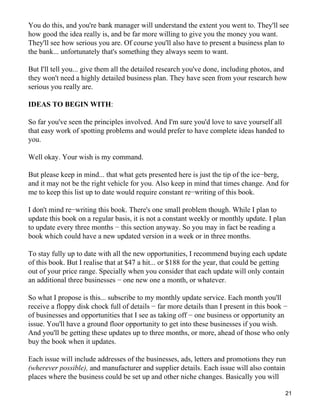 You do this, and you're bank manager will understand the extent you went to. They'll see
how good the idea really is, and be far more willing to give you the money you want.
They'll see how serious you are. Of course you'll also have to present a business plan to
the bank... unfortunately that's something they always seem to want.

But I'll tell you... give them all the detailed research you've done, including photos, and
they won't need a highly detailed business plan. They have seen from your research how
serious you really are.

IDEAS TO BEGIN WITH:

So far you've seen the principles involved. And I'm sure you'd love to save yourself all
that easy work of spotting problems and would prefer to have complete ideas handed to
you.

Well okay. Your wish is my command.

But please keep in mind... that what gets presented here is just the tip of the ice−berg,
and it may not be the right vehicle for you. Also keep in mind that times change. And for
me to keep this list up to date would require constant re−writing of this book.

I don't mind re−writing this book. There's one small problem though. While I plan to
update this book on a regular basis, it is not a constant weekly or monthly update. I plan
to update every three months − this section anyway. So you may in fact be reading a
book which could have a new updated version in a week or in three months.

To stay fully up to date with all the new opportunities, I recommend buying each update
of this book. But I realise that at $47 a hit... or $188 for the year, that could be getting
out of your price range. Specially when you consider that each update will only contain
an additional three businesses − one new one a month, or whatever.

So what I propose is this... subscribe to my monthly update service. Each month you'll
receive a floppy disk chock full of details − far more details than I present in this book −
of businesses and opportunities that I see as taking off − one business or opportunity an
issue. You'll have a ground floor opportunity to get into these businesses if you wish.
And you'll be getting these updates up to three months, or more, ahead of those who only
buy the book when it updates.

Each issue will include addresses of the businesses, ads, letters and promotions they run
(wherever possible), and manufacturer and supplier details. Each issue will also contain
places where the business could be set up and other niche changes. Basically you will

                                                                                           21
 
