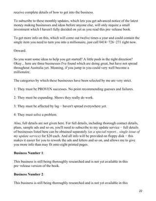 receive complete details of how to get into the business.

To subscribe to these monthly updates, which lets you get advanced notice of the latest
money making businesses and ideas before anyone else, will only require a small
investment which I haven't fully decided on yet as you read this pre−release book.

To get more info on this, which will come out twelve times a year and could contain the
single item you need to turn you into a millionaire, just call 0414−726−271 right now.

Onward.

So you want some ideas to help you get started? A little push in the right direction?
Okay... here are three businesses I've found which are doing great, but have not spread
throughout Australia yet. Meaning, if you jump in you could very well become a
millionaire.

The categories by which these businesses have been selected by me are very strict.

1: They must be PROVEN successes. No point recommending guesses and failures.

2: They must be expanding. Shows they really do work.

3: They must be affected by lag − haven't spread everywhere yet.

4: They must solve a problem.

Also, full details are not given here. For full details, including thorough contact details,
plans, sample ads and so on, you'll need to subscribe to my update service − full details
of businesses listed here can be obtained separately (as a special report... single issue of
my update service) for $20 each. And all info will be provided on floppy disk − this
makes it easier for you to rework the ads and letters and so on, and allows me to give
you more info than may fit onto eight printed pages.

Business Number 1:

This business is still being thoroughly researched and is not yet available in this
pre−release version of the book.

Business Number 2:

This business is still being thoroughly researched and is not yet available in this

                                                                                           22
 