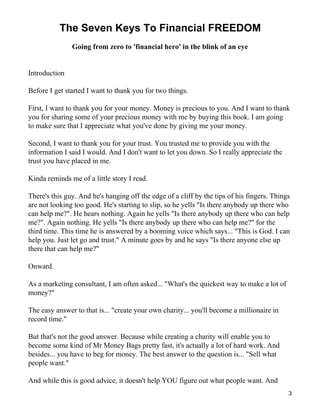 The Seven Keys To Financial FREEDOM
               Going from zero to 'financial hero' in the blink of an eye


Introduction

Before I get started I want to thank you for two things.

First, I want to thank you for your money. Money is precious to you. And I want to thank
you for sharing some of your precious money with me by buying this book. I am going
to make sure that I appreciate what you've done by giving me your money.

Second, I want to thank you for your trust. You trusted me to provide you with the
information I said I would. And I don't want to let you down. So I really appreciate the
trust you have placed in me.

Kinda reminds me of a little story I read.

There's this guy. And he's hanging off the edge of a cliff by the tips of his fingers. Things
are not looking too good. He's starting to slip, so he yells "Is there anybody up there who
can help me?". He hears nothing. Again he yells "Is there anybody up there who can help
me?". Again nothing. He yells "Is there anybody up there who can help me?" for the
third time. This time he is answered by a booming voice which says... "This is God. I can
help you. Just let go and trust." A minute goes by and he says "Is there anyone else up
there that can help me?"

Onward.

As a marketing consultant, I am often asked... "What's the quickest way to make a lot of
money?"

The easy answer to that is... "create your own charity... you'll become a millionaire in
record time."

But that's not the good answer. Because while creating a charity will enable you to
become some kind of Mr Money Bags pretty fast, it's actually a lot of hard work. And
besides... you have to beg for money. The best answer to the question is... "Sell what
people want."

And while this is good advice, it doesn't help YOU figure out what people want. And
                                                                                            3
 